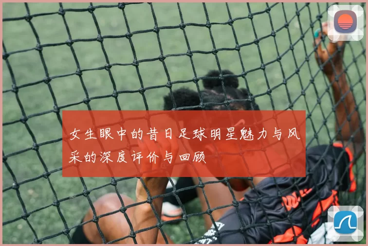 女生眼中的昔日足球明星魅力与风采的深度评价与回顾