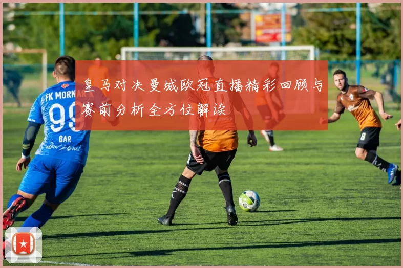 皇马对决曼城欧冠直播精彩回顾与赛前分析全方位解读