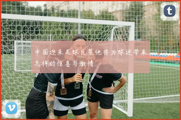 中国迎来足球巨星他将为球迷带来怎样的惊喜与激情
