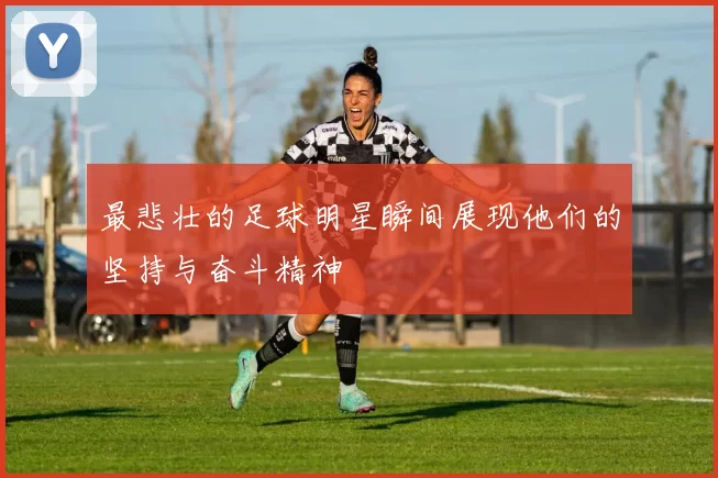 最悲壮的足球明星瞬间展现他们的坚持与奋斗精神