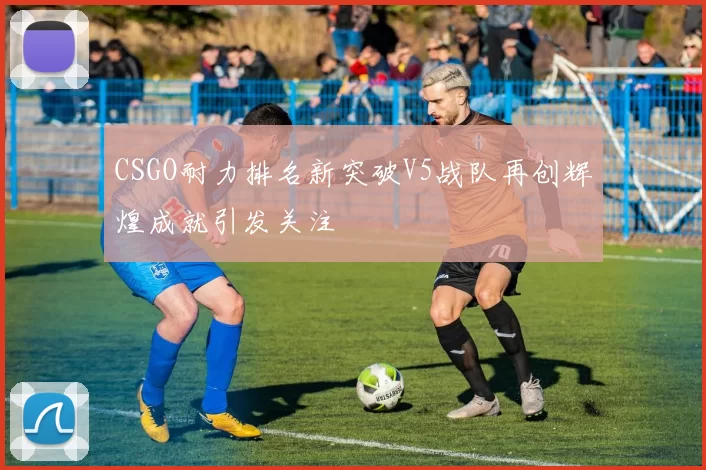 CSGO耐力排名新突破V5战队再创辉煌成就引发关注