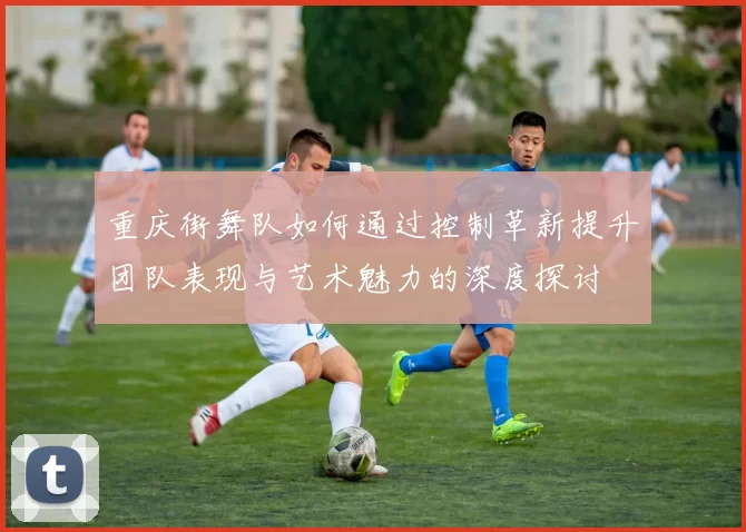 重庆街舞队如何通过控制革新提升团队表现与艺术魅力的深度探讨