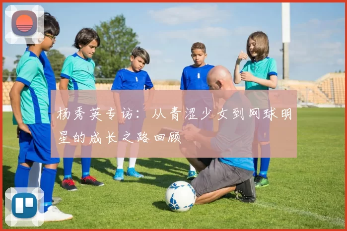 杨秀英专访：从青涩少女到网球明星的成长之路回顾