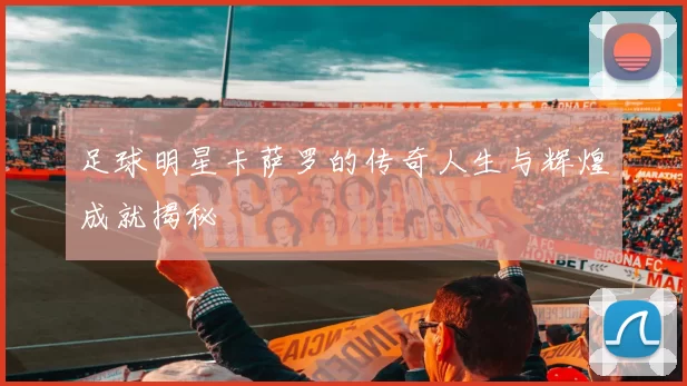 足球明星卡萨罗的传奇人生与辉煌成就揭秘