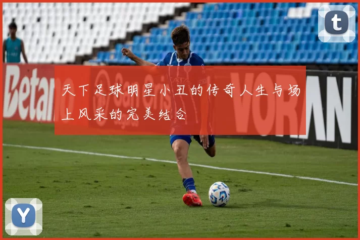 天下足球明星小丑的传奇人生与场上风采的完美结合