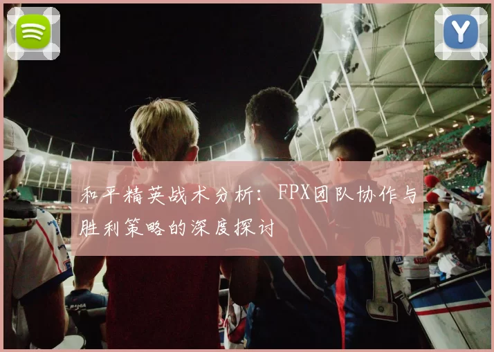 和平精英战术分析：FPX团队协作与胜利策略的深度探讨