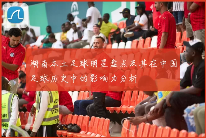 湖南本土足球明星盘点及其在中国足球历史中的影响力分析