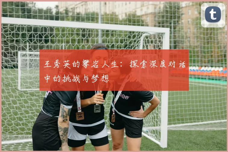 王秀英的攀岩人生：探索深度对话中的挑战与梦想