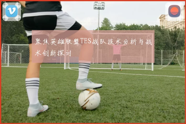 聚焦英雄联盟TES战队技术分析与战术创新探讨