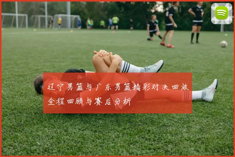 辽宁男篮与广东男篮精彩对决回放全程回顾与赛后分析