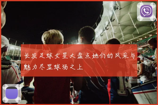长发足球女星大盘点她们的风采与魅力尽显球场之上