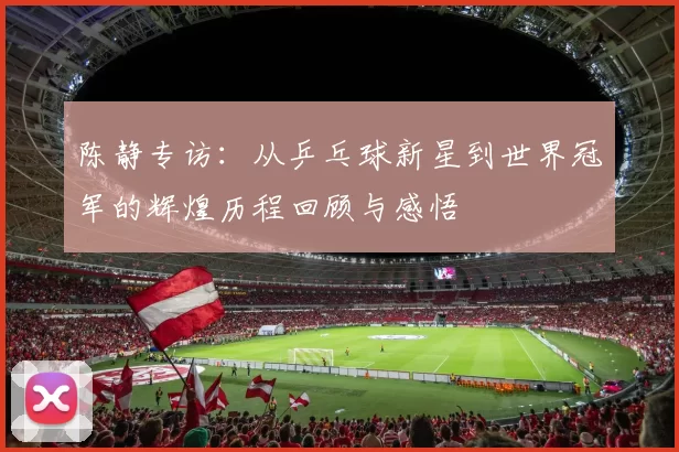 陈静专访：从乒乓球新星到世界冠军的辉煌历程回顾与感悟