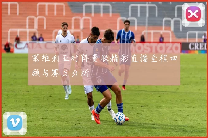塞维利亚对阵曼联精彩直播全程回顾与赛后分析