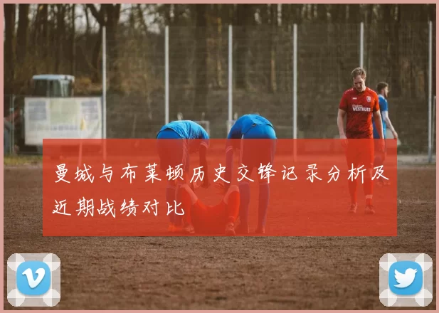 曼城与布莱顿历史交锋记录分析及近期战绩对比