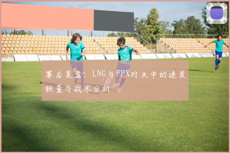 赛后复盘：LNG与FPX对决中的速度较量与战术分析