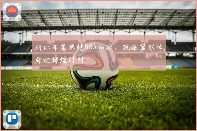 科比布莱恩特NBA回顾，致敬篮球传奇的辉煌时刻