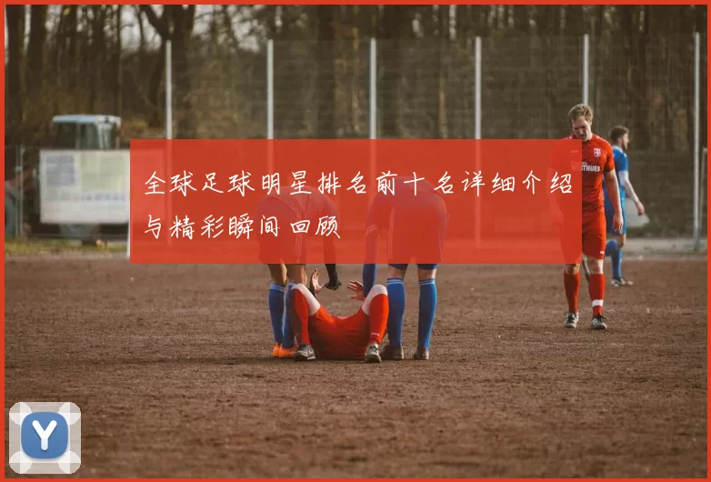 全球足球明星排名前十名详细介绍与精彩瞬间回顾
