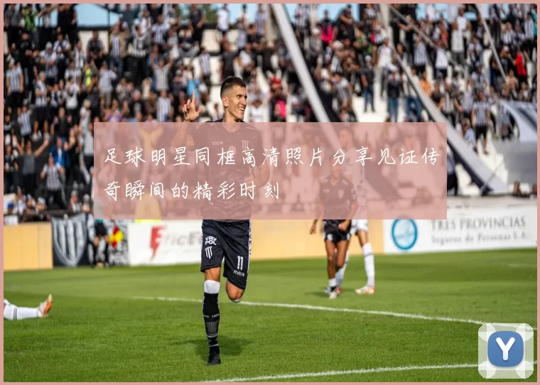 足球明星同框高清照片分享见证传奇瞬间的精彩时刻
