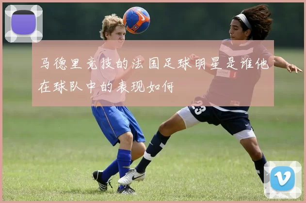 马德里竞技的法国足球明星是谁他在球队中的表现如何