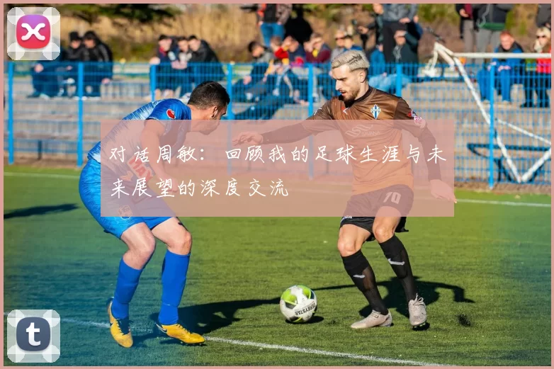 对话周敏：回顾我的足球生涯与未来展望的深度交流