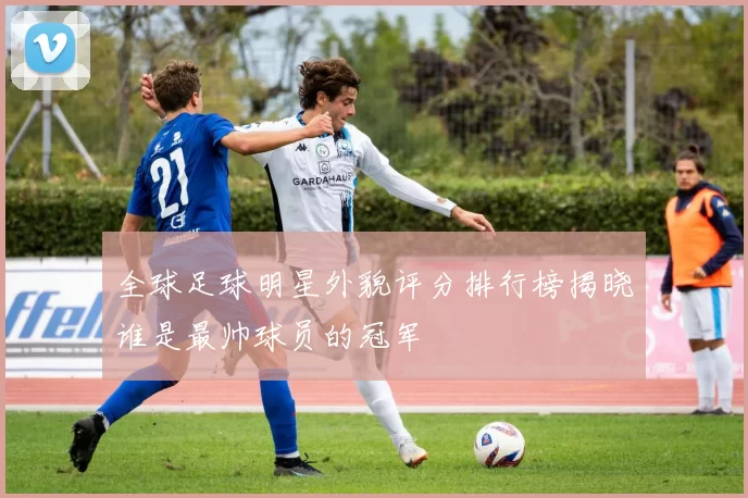 全球足球明星外貌评分排行榜揭晓谁是最帅球员的冠军
