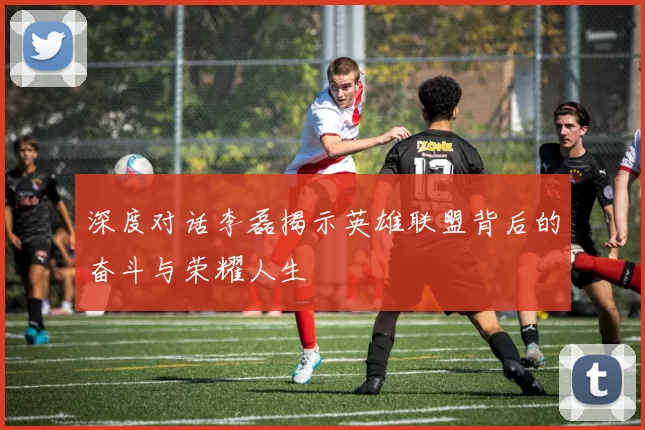 深度对话李磊揭示英雄联盟背后的奋斗与荣耀人生