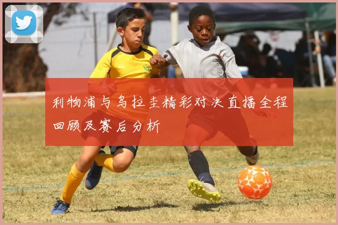 利物浦与乌拉圭精彩对决直播全程回顾及赛后分析