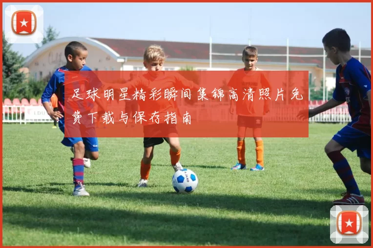 足球明星精彩瞬间集锦高清照片免费下载与保存指南