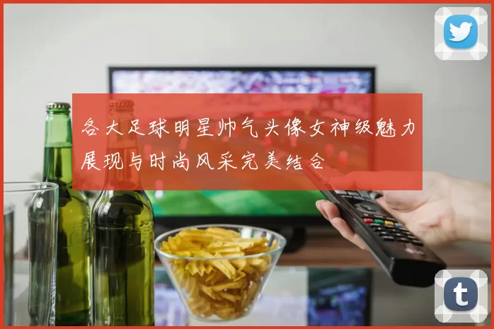 各大足球明星帅气头像女神级魅力展现与时尚风采完美结合