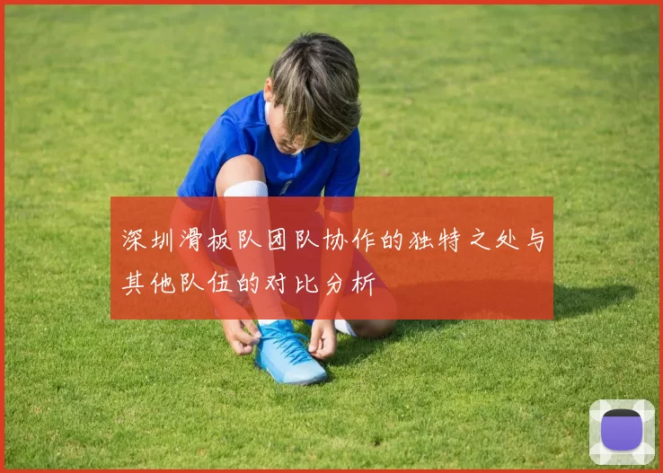 深圳滑板队团队协作的独特之处与其他队伍的对比分析