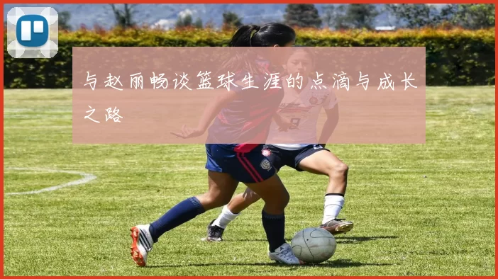 与赵丽畅谈篮球生涯的点滴与成长之路