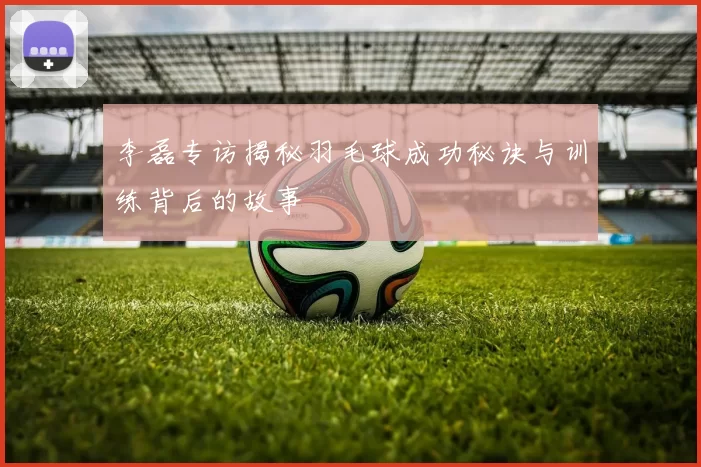 李磊专访揭秘羽毛球成功秘诀与训练背后的故事