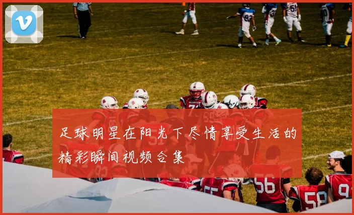 足球明星在阳光下尽情享受生活的精彩瞬间视频合集