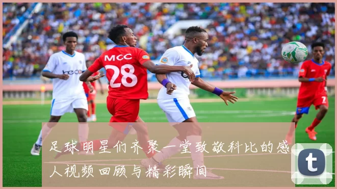 足球明星们齐聚一堂致敬科比的感人视频回顾与精彩瞬间