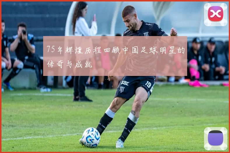 75年辉煌历程回顾中国足球明星的传奇与成就