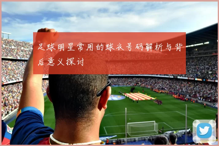 足球明星常用的球衣号码解析与背后意义探讨