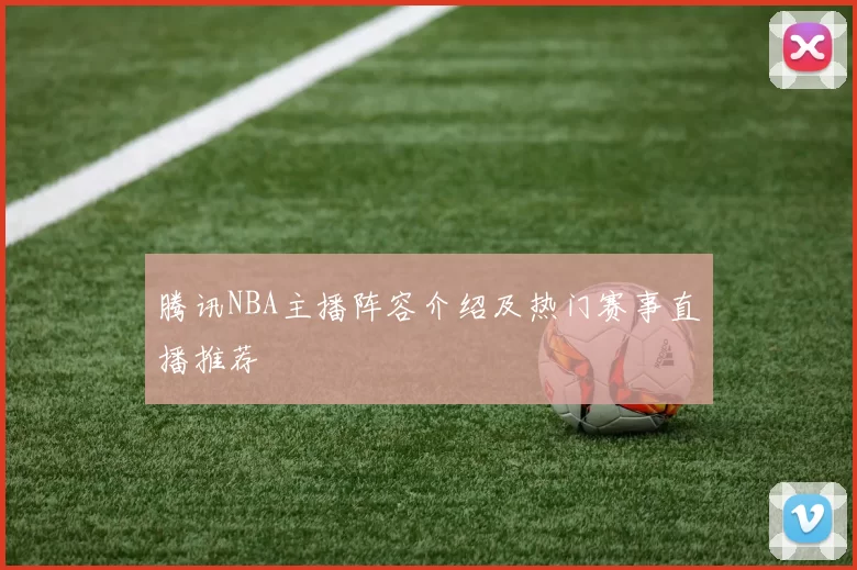 腾讯NBA主播阵容介绍及热门赛事直播推荐