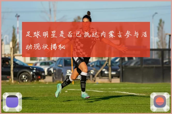 足球明星是否已抵达内蒙古参与活动现状揭秘