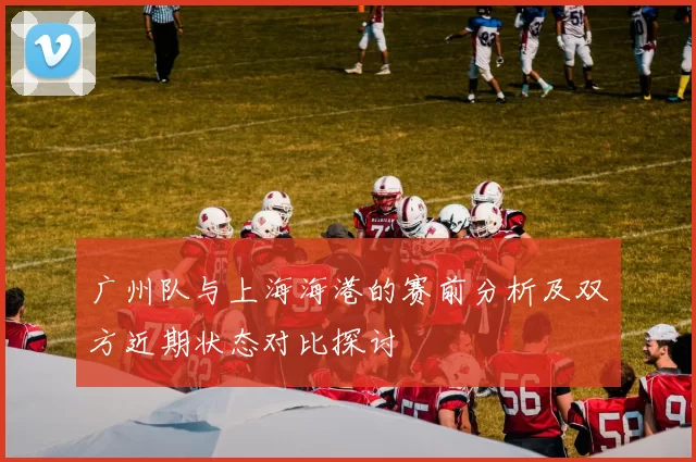广州队与上海海港的赛前分析及双方近期状态对比探讨