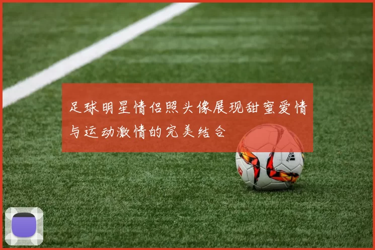 足球明星情侣照头像展现甜蜜爱情与运动激情的完美结合