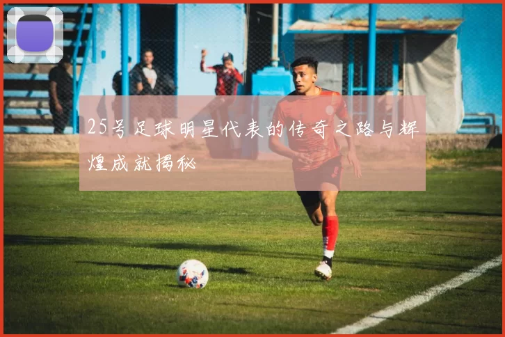 25号足球明星代表的传奇之路与辉煌成就揭秘