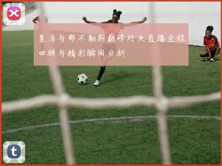 皇马与那不勒斯巅峰对决直播全程回顾与精彩瞬间分析