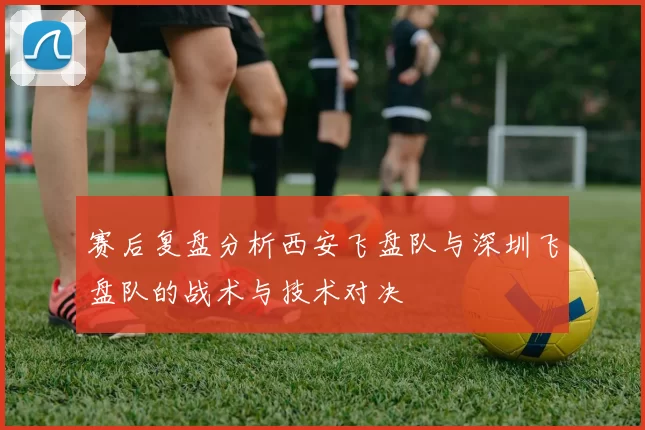 赛后复盘分析西安飞盘队与深圳飞盘队的战术与技术对决