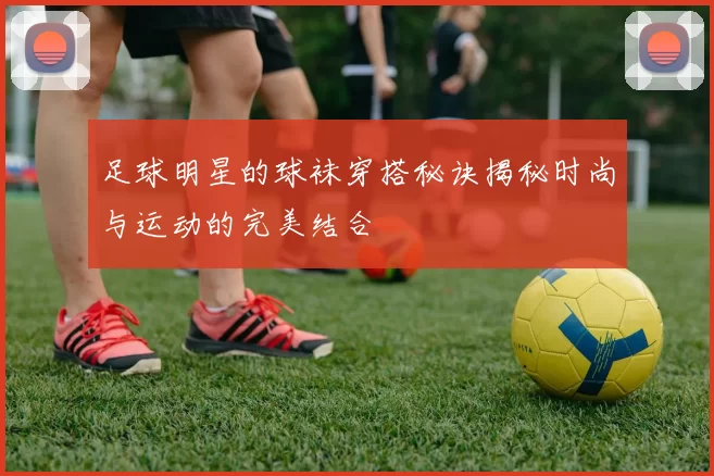 足球明星的球袜穿搭秘诀揭秘时尚与运动的完美结合