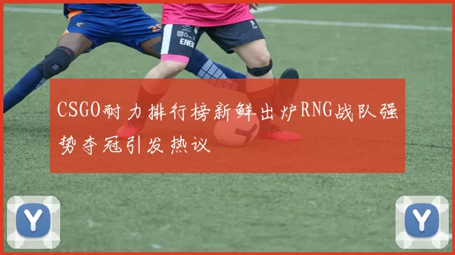 CSGO耐力排行榜新鲜出炉RNG战队强势夺冠引发热议