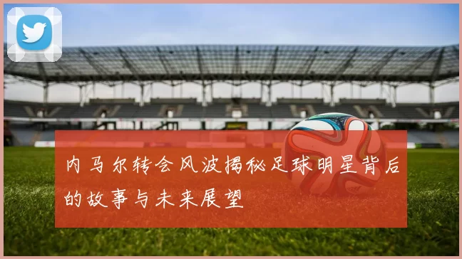 内马尔转会风波揭秘足球明星背后的故事与未来展望