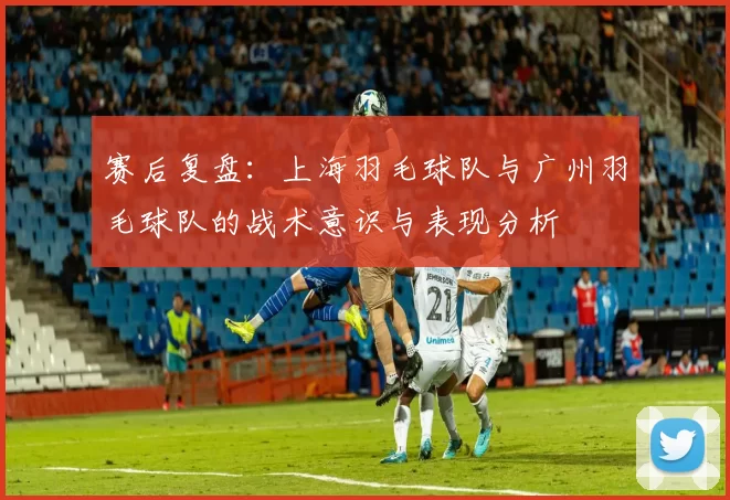 赛后复盘：上海羽毛球队与广州羽毛球队的战术意识与表现分析