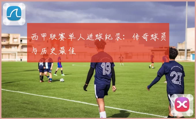 西甲联赛单人进球纪录：传奇球员与历史最佳