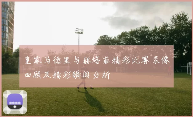 皇家马德里与赫塔菲精彩比赛录像回顾及精彩瞬间分析