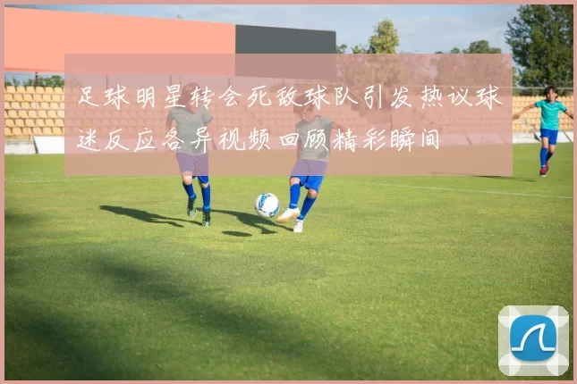 足球明星转会死敌球队引发热议球迷反应各异视频回顾精彩瞬间